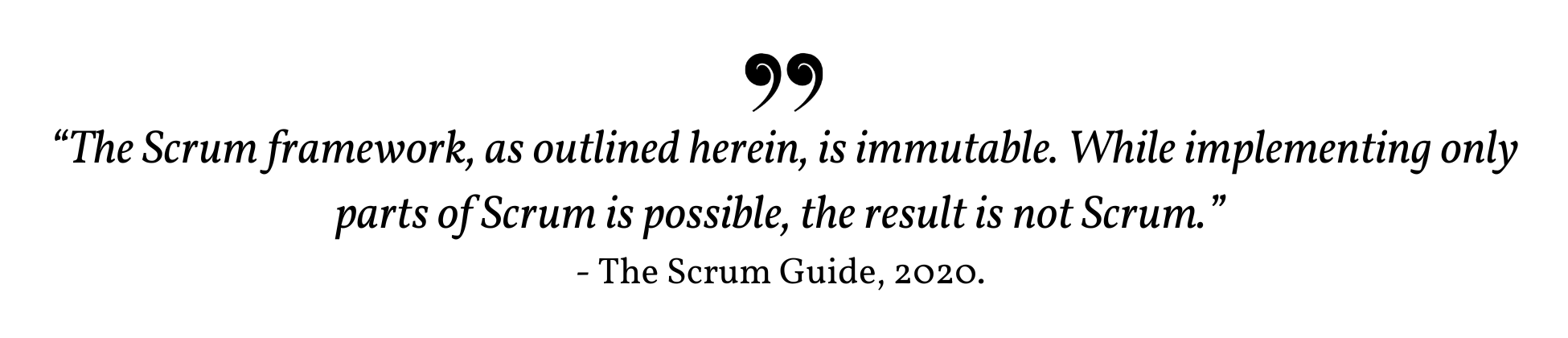 The Scrum framework, as outlined herein, is immutable. While implementing only parts of Scrum is possible, the result is not Scrum. - The Scrum Guide, 2020.